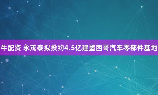 牛配资 永茂泰拟投约4.5亿建墨西哥汽车零部件基地