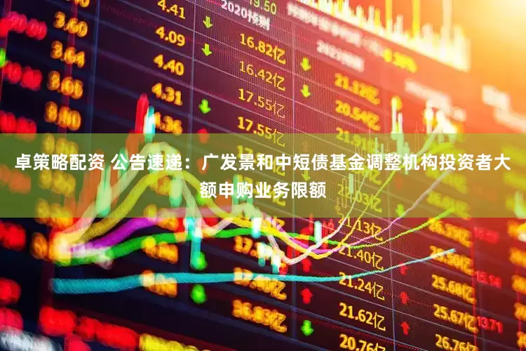 卓策略配资 公告速递：广发景和中短债基金调整机构投资者大额申购业务限额
