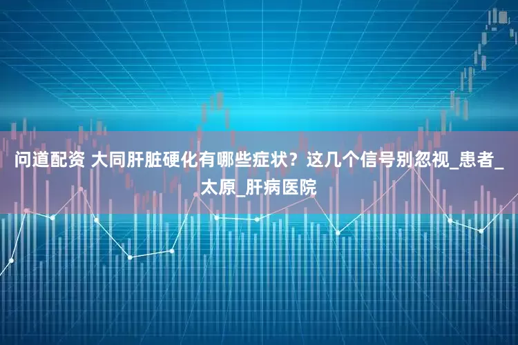 问道配资 大同肝脏硬化有哪些症状？这几个信号别忽视_患者_太原_肝病医院
