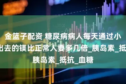 金篮子配资 糖尿病病人每天通过小便排泄出去的镁比正常人要多几倍_胰岛素_抵抗_血糖