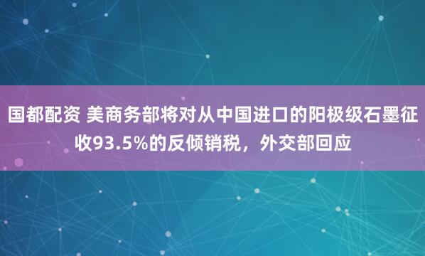 国都配资 美商务部将对从中国进口的阳极级石墨征收93.5%的反倾销税，外交部回应