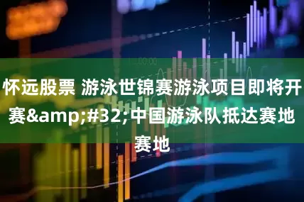 怀远股票 游泳世锦赛游泳项目即将开赛 中国游泳队抵达赛地