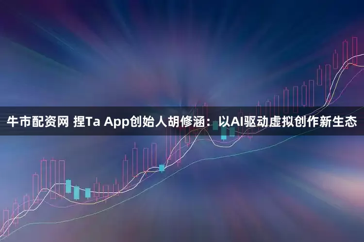 牛市配资网 捏Ta App创始人胡修涵：以AI驱动虚拟创作新生态