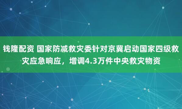 钱隆配资 国家防减救灾委针对京冀启动国家四级救灾应急响应，增调4.3万件中央救灾物资