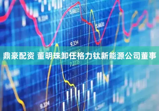 鼎豪配资 董明珠卸任格力钛新能源公司董事