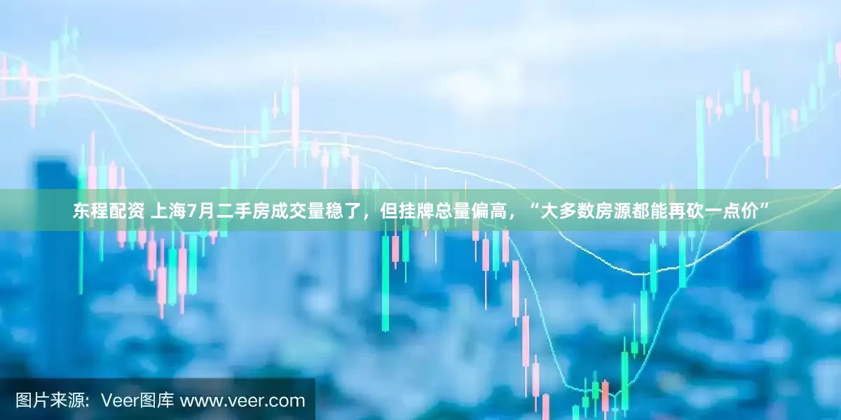 东程配资 上海7月二手房成交量稳了，但挂牌总量偏高，“大多数房源都能再砍一点价”