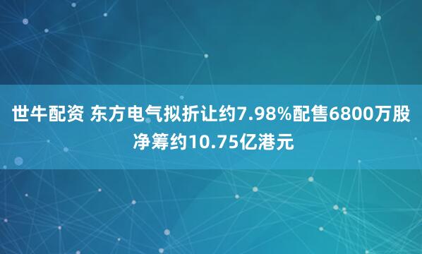 世牛配资 东方电气拟折让约7.98%配售6800万股 净筹约10.75亿港元