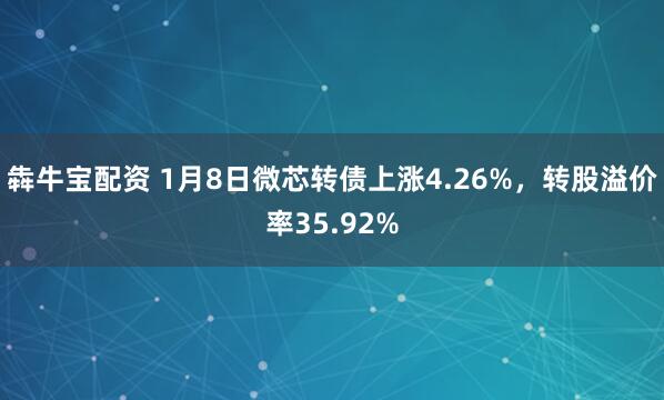 犇牛宝配资 1月8日微芯转债上涨4.26%，转股溢价率35.92%