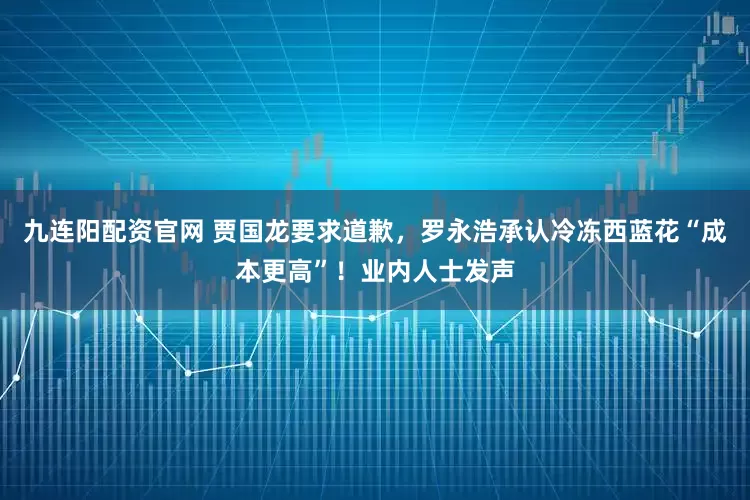 九连阳配资官网 贾国龙要求道歉，罗永浩承认冷冻西蓝花“成本更高”！业内人士发声