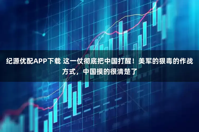 纪源优配APP下载 这一仗彻底把中国打醒！美军的狠毒的作战方式，中国摸的很清楚了