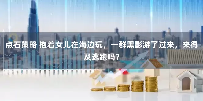 点石策略 抱着女儿在海边玩，一群黑影游了过来，来得及逃跑吗？